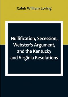 Nullification Secession Webster's Argument and the Kentucky and Virginia Resolutions; Considered in Reference to the Constitution and Historically