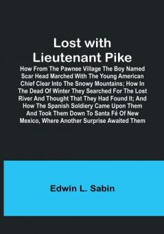 Lost with Lieutenant Pike: How from the Pawnee Village the boy named Scar Head marched with the young American Chief clear into the Snowy Mountains: how in the dead of winter they searched for the Lost River and thought that they had found it: and how the Spanish Soldiery came upon them and took them down to Santa Fé of New Mexico where another surprise awaited them