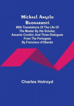 Michael Angelo Buonarroti: With Translations Of The Life Of The Master By His Scholar Ascanio Condivi And Three Dialogues From The Portugese By Francisco d'Ollanda