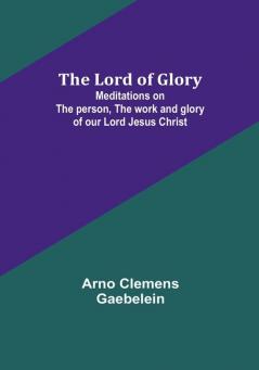 The Lord of Glory: Meditations on the person the work and glory of our Lord Jesus Christ