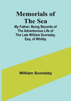 Memorials of the Sea: My Father: Being Records of the Adventurous Life of the Late William Scoresby Esq. of Whitby