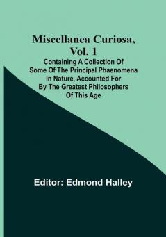 Miscellanea Curiosa Vol. 1; Containing a collection of some of the principal phaenomena in nature accounted for by the greatest philosophers of this age