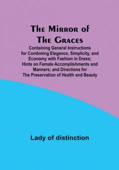 The Mirror of the Graces; Containing General Instructions for Combining Elegance Simplicity and Economy with Fashion in Dress; Hints on Female ... for the Preservation of Health and Beauty