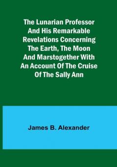 The Lunarian Professor and His Remarkable Revelations Concerning the Earth the Moon and MarsTogether with An Account of the Cruise of the Sally Ann