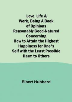 Love Life & Work Being a Book of Opinions Reasonably Good-Natured Concerning How to Attain the Highest Happiness for One's Self with the Least Possible Harm to Others