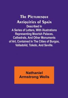 The Picturesque Antiquities of Spain: Described in a series of letters with illustrations representing Moorish palaces cathedrals and other ... of Burgos Valladolid Toledo and Seville.