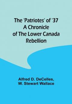 The 'Patriotes' of '37 A Chronicle of the Lower Canada Rebellion