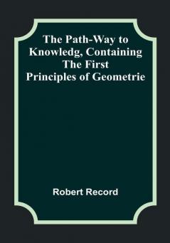 The Path-Way to Knowledg Containing the First Principles of Geometrie