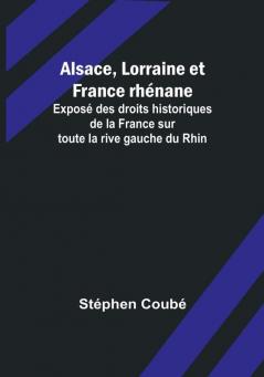 Alsace Lorraine et France rhenane; Expose des droits historiques de la France sur toute la rive gauche du Rhin