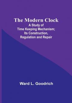 The Modern Clock; A Study of Time Keeping Mechanism; Its Construction Regulation and Repair