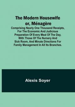 The Modern Housewife or Menagere; Comprising Nearly One Thousand Receipts for the Economic and Judicious Preparation of Every Meal of the Day with ... for Family Management in All its Branches.