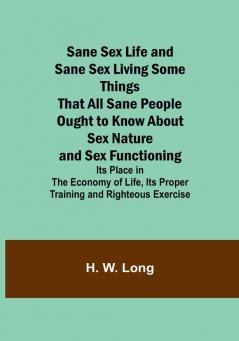 Sane Sex Life and Sane Sex LivingSome Things That All Sane People Ought to Know About Sex Nature and Sex Functioning; Its Place in the Economy of Life Its Proper Training and Righteous Exercise