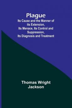 Plague ; Its Cause and the Manner of its Extension Its Menace Its Control and Suppression Its Diagnosis and Treatment