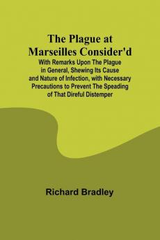 The Plague at Marseilles Consider'd ; With Remarks Upon the Plague in General Shewing Its Cause and Nature of Infection with Necessary Precautions to Prevent the Speading of That Direful Distemper
