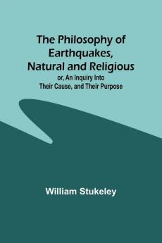 The Philosophy of Earthquakes Natural and Religious ; or An Inquiry Into Their Cause and Their Purpose
