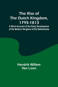 The Rise of the Dutch Kingdom 1795-1813; A Short Account of the Early Development of the Modern Kingdom of the Netherlands