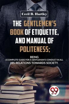 The Gentlemen'S Book Of Etiquette And Manual Of Politeness; Being A Complete Guide For A Gentleman'S Conduct In All His Relations Towards Society