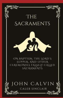 The Sacraments: On Baptism the Lord's Supper and Other Ceremonies Falsely Called Sacraments