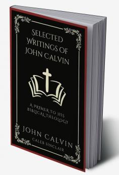 Selected Writings of John Calvin: A Primer To His Biblical Theology