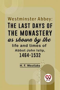 Westminster Abbey: The Last Days Of The Monastery As Shown By The Life And Times Of Abbot John Islip 1464-1532