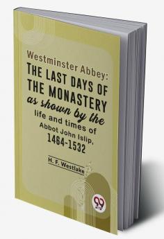 Westminster Abbey: The Last Days Of The Monastery As Shown By The Life And Times Of Abbot John Islip 1464-1532
