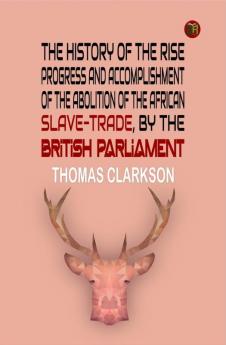 The History of the Rise Progress and Accomplishment of the Abolition of the African Slave-Trade by the British Parliament