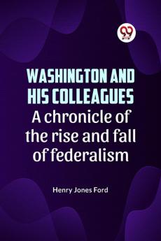 Washington and his colleagues  A CHRONICLE OF THE RISE AND FALL OF FEDERALISM