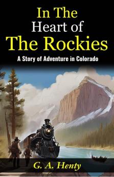 In The Heart of The Rockies: A Story of Adventure in Colorado: Embarking on a Thrilling Journey: G A Henty Unveils Adventures In The Heart of The Rockies