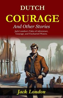 Dutch Courage and Other Stories: Jack London's Tales of Adventure Courage and Uncharted Waters
