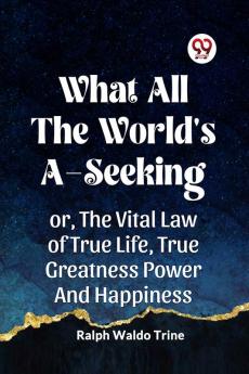 WHAT ALL THE WORLD'S A-SEEKING OR THE VITAL LAW OF TRUE LIFE TRUE GREATNESS POWER AND HAPPINESS