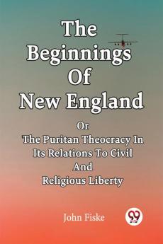 The Beginnings Of New England Or The Puritan Theocracy In Its Relations To Civil And Religious Liberty