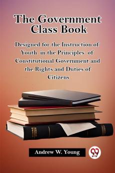 The Government Class Book Designed for the Instruction of Youth in the Principles of Constitutional Government and the Rights and Duties of Citizens