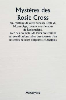 Mystères des Rosie Cross  ou l'histoire de cette curieuse secte du Moyen Âge connue sous le nom de Rosicruciens  avec des exemples de leurs prétentions et revendications telles qu'exposées dans les écrits de leurs dirigeants et disciples.