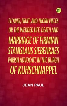 Flower Fruit and Thorn Pieces;or the Wedded Life Death and Marriage of Firmian Stanislaus Siebenkaes Parish Advocate in the Burgh of Kuhschnappel.