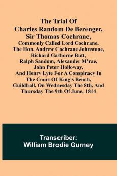 The Trial of Charles Random de Berenger Sir Thomas Cochrane commonly called Lord Cochrane the Hon. Andrew Cochrane Johnstone Richard Gathorne Butt Ralph Sandom Alexander M'Rae John Peter Holloway and Henry Lyte for A Conspiracy In the Court of Kin