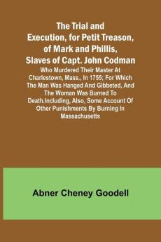 The Trial and Execution for Petit Treason of Mark and Phillis Slaves of Capt. John CodmanWho Murdered Their Master at Charlestown Mass. in 1755; for Which the Man Was Hanged and Gibbeted and the Woman Was Burned to Death. Including Also Some Accou