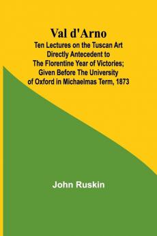 Val d'Arno; Ten Lectures on the Tuscan Art Directly Antecedent to the Florentine Year of Victories; Given Before the University of Oxford in Michaelmas Term 1873