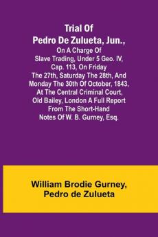 Trial of Pedro de Zulueta jun. on a Charge of Slave Trading under 5 Geo. IV cap. 113 on Friday the 27th Saturday the 28th and Monday the 30th of October 1843 at the Central Criminal Court Old Bailey London A Full Report from the Short-hand Note