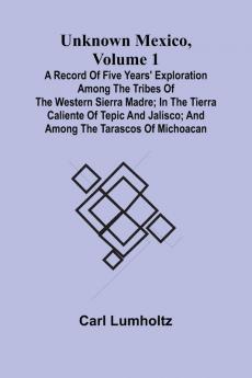 Unknown Mexico Volume 1; A Record of Five Years' Exploration Among the Tribes of the Western Sierra Madre; In the Tierra Caliente of Tepic and Jalisco; and Among the Tarascos of Michoacan