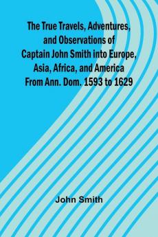 The True Travels Adventures and Observations of Captain John Smith into Europe Asia Africa and America From Ann. Dom. 1593 to 1629