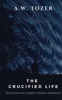 The Crucified Life: How to Live Out a Deeper Christian Experience