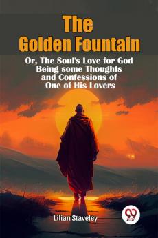 The Golden Fountain OrThe Soul's Love for God Being some Thoughts and Confessions of One of His Lovers