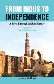 From Indus to Independence - A Trek Through Indian History (Vol V The Delhi Sultanate)