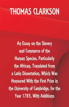 An Essay on the Slavery and Commerce of the Human Species Particularly the African Translated from a Latin Dissertation Which Was Honoured With the First Prize in the University of Cambridge for the Year 1785 With Additions