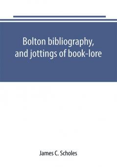 Bolton bibliography and jottings of book-lore; with notes on local authors and printers