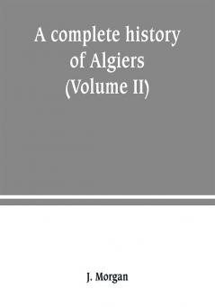 A complete history of Algiers. from the earlirft to the prefent times the whole interfperfed with many curious remarks and paffages not touched on by any writer whatever (Volume II)