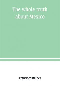 The whole truth about Mexico; President Wilson's responsibility