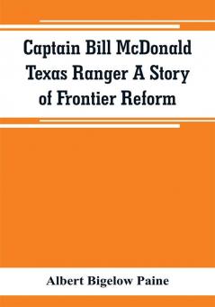 Captain Bill McDonald Texas Ranger A Story of Frontier Reform