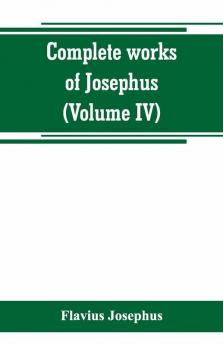 Complete works of Josephus. Antiquities of the Jews; The wars of the Jews against Apion etc (Volume IV)