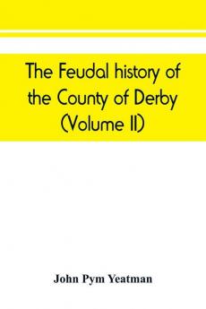 The feudal history of the County of Derby; (chiefly during the 11th 12th and 13th centuries) (Volume II)